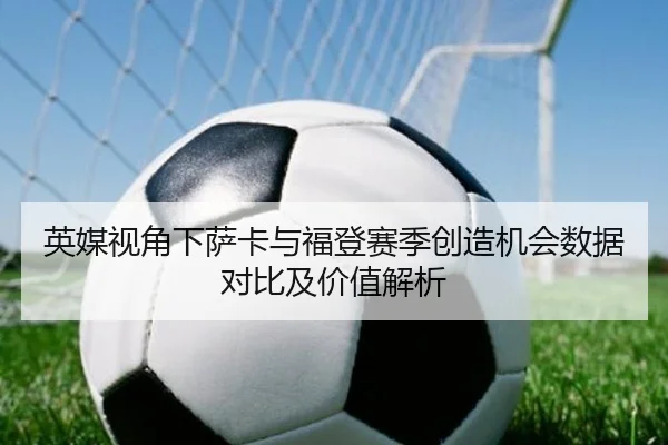 英媒视角下萨卡与福登赛季创造机会数据对比及价值解析